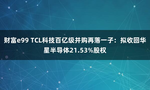 财富e99 TCL科技百亿级并购再落一子：拟收回华星半导体21.53%股权
