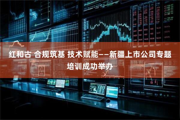 红和古 合规筑基 技术赋能——新疆上市公司专题培训成功举办