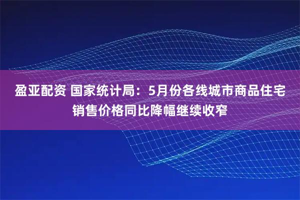 盈亚配资 国家统计局：5月份各线城市商品住宅销售价格同比降幅继续收窄