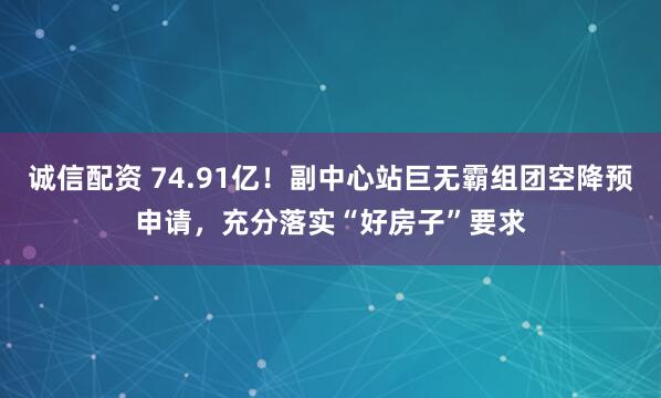 诚信配资 74.91亿！副中心站巨无霸组团空降预申请，充分落实“好房子”要求
