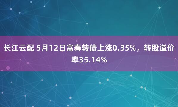 长江云配 5月12日富春转债上涨0.35%，转股溢价率35.14%