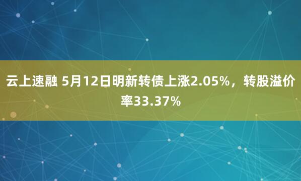 云上速融 5月12日明新转债上涨2.05%，转股溢价率33.37%