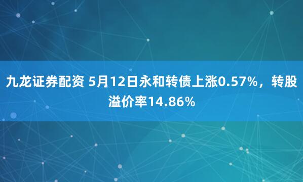 九龙证券配资 5月12日永和转债上涨0.57%，转股溢价率14.86%