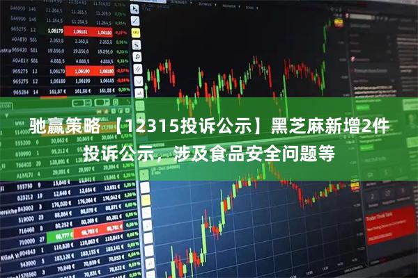 驰赢策略 【12315投诉公示】黑芝麻新增2件投诉公示，涉及食品安全问题等
