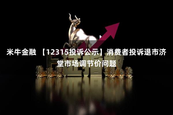 米牛金融 【12315投诉公示】消费者投诉退市济堂市场调节价问题