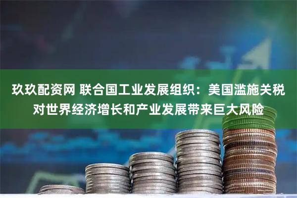 玖玖配资网 联合国工业发展组织：美国滥施关税对世界经济增长和产业发展带来巨大风险