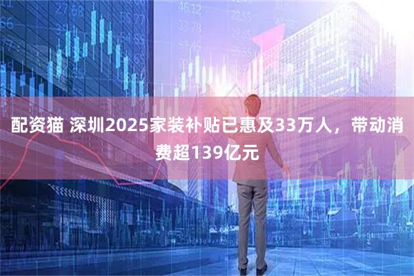 配资猫 深圳2025家装补贴已惠及33万人，带动消费超139亿元