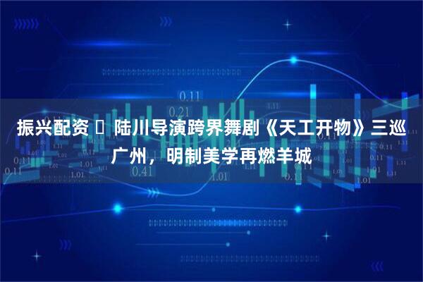 振兴配资 陆川导演跨界舞剧《天工开物》三巡广州,明制美学再燃羊城