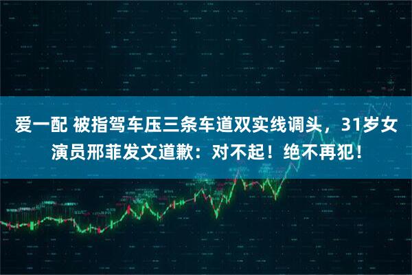 爱一配 被指驾车压三条车道双实线调头，31岁女演员邢菲发文道歉：对不起！绝不再犯！