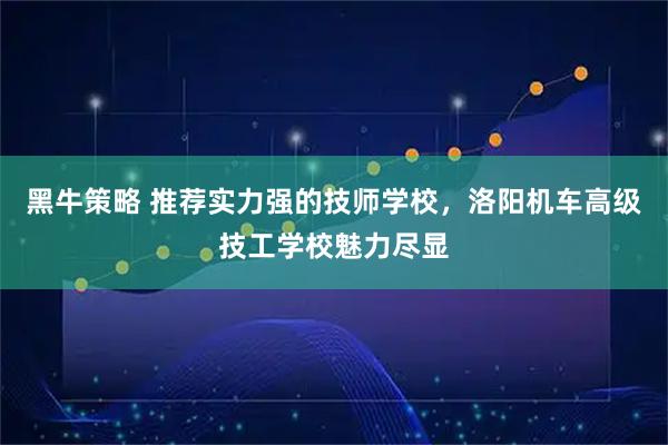 黑牛策略 推荐实力强的技师学校，洛阳机车高级技工学校魅力尽显