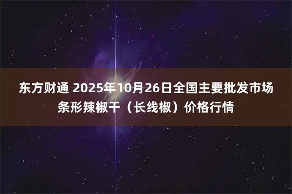 东方财通 2025年10月26日全国主要批发市场条形辣椒干（长线椒）价格行情