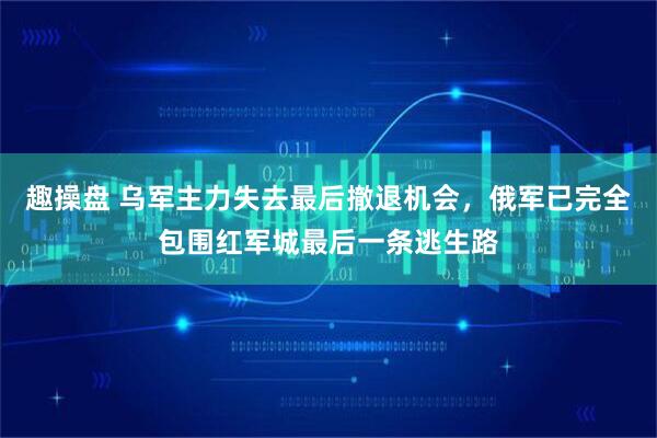 趣操盘 乌军主力失去最后撤退机会，俄军已完全包围红军城最后一条逃生路