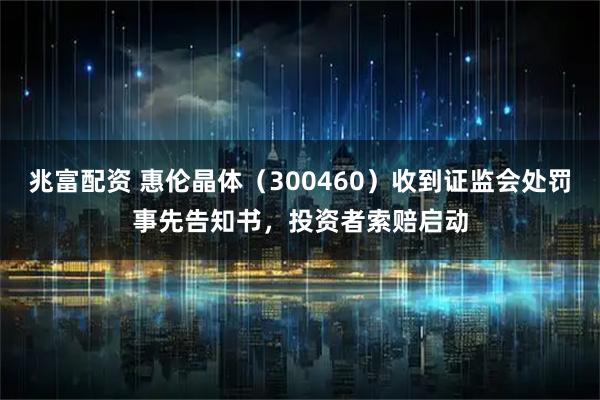 兆富配资 惠伦晶体（300460）收到证监会处罚事先告知书，投资者索赔启动