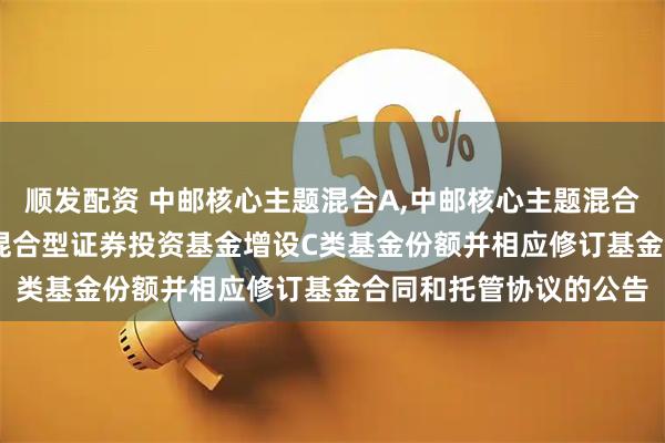 顺发配资 中邮核心主题混合A,中邮核心主题混合C: 关于中邮核心主题混合型证券投资基金增设C类基金份额并相应修订基金合同和托管协议的公告