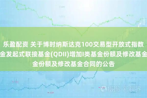乐盈配资 关于博时纳斯达克100交易型开放式指数证券投资基金发起式联接基金(QDII)增加I类基金份额及修改基金合同的公告