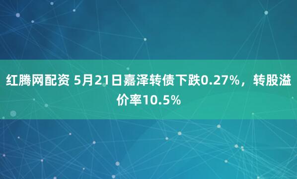 红腾网配资 5月21日嘉泽转债下跌0.27%，转股溢价率10.5%