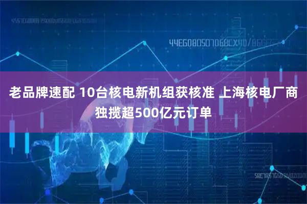 老品牌速配 10台核电新机组获核准 上海核电厂商独揽超500亿元订单