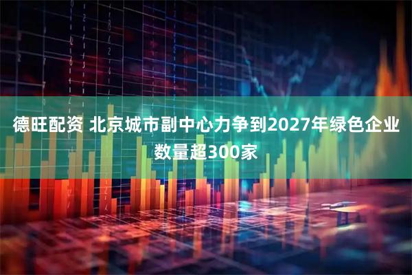 德旺配资 北京城市副中心力争到2027年绿色企业数量超300家