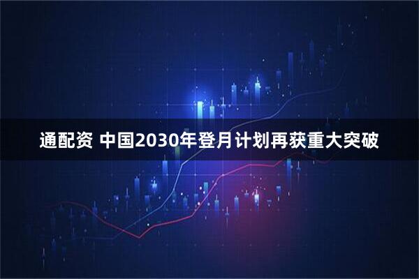 通配资 中国2030年登月计划再获重大突破