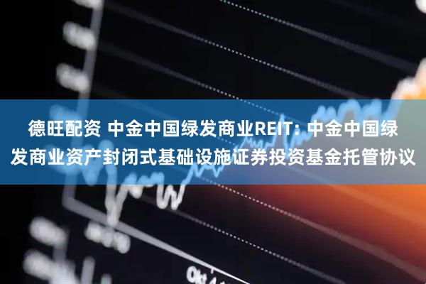 德旺配资 中金中国绿发商业REIT: 中金中国绿发商业资产封闭式基础设施证券投资基金托管协议