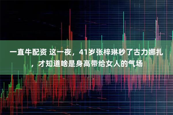 一直牛配资 这一夜，41岁张梓琳秒了古力娜扎，才知道啥是身高带给女人的气场