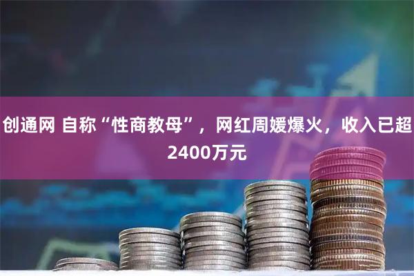 创通网 自称“性商教母”，网红周媛爆火，收入已超2400万元