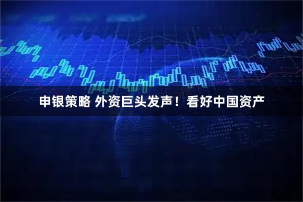 申银策略 外资巨头发声！看好中国资产