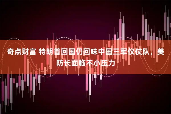 奇点财富 特朗普回国仍回味中国三军仪仗队，美防长面临不小压力