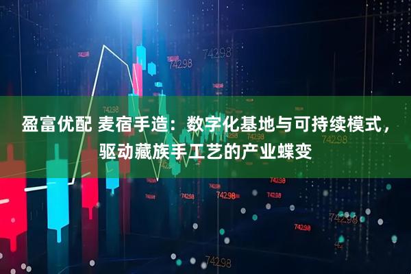 盈富优配 麦宿手造：数字化基地与可持续模式，驱动藏族手工艺的产业蝶变