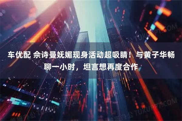 车优配 佘诗曼妩媚现身活动超吸睛!与黄子华畅聊一小时,坦言想再度合作