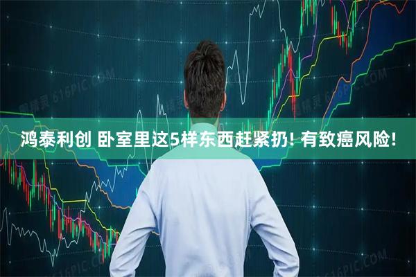 鸿泰利创 卧室里这5样东西赶紧扔! 有致癌风险!