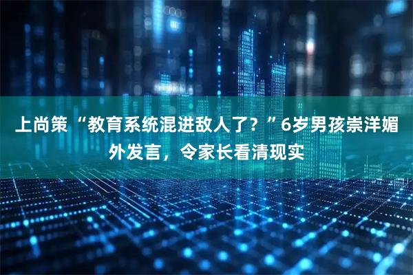 上尚策 “教育系统混进敌人了？”6岁男孩崇洋媚外发言，令家长看清现实